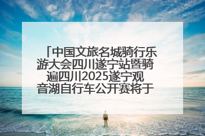 中国文旅名城骑行乐游大会四川遂宁站暨骑遍四川2025遂宁观音湖自行车公开赛将于6月22日开赛